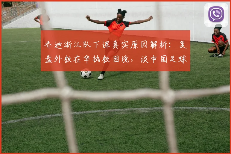 乔迪浙江队下课真实原因解析：复盘外教在华执教困境，谈中国足球为何总在2026年重复故事