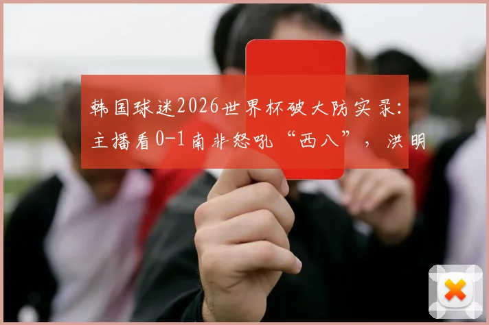 韩国球迷2026世界杯破大防实录：主播看0-1南非怒吼“西八”，洪明甫帅位再引争议