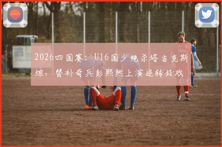 2026四国赛：U16国少绝杀塔吉克斯坦，替补奇兵彭熙然上演逆转好戏，完整比赛战报分析