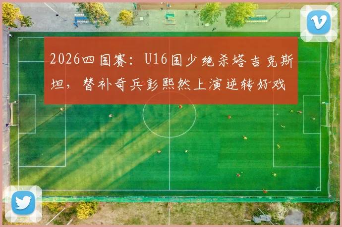 2026四国赛：U16国少绝杀塔吉克斯坦，替补奇兵彭熙然上演逆转好戏，完整比赛战报分析