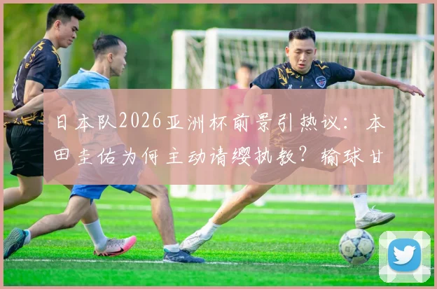 日本队2026亚洲杯前景引热议:本田圭佑为何主动请缨执教?输球甘愿担责背后