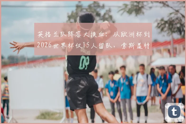 英格兰队阵容大换血：从欧洲杯到2026世界杯仅15人留队，索斯盖特选人思路与名单新变化全解析
