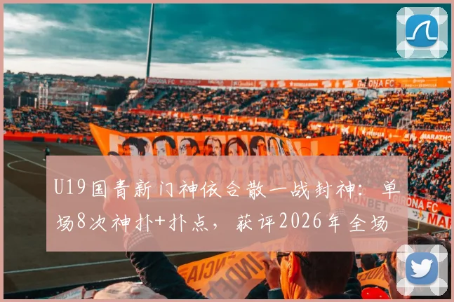 U19国青新门神依合散一战封神：单场8次神扑+扑点，获评2026年全场最佳球员